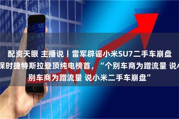 配资天眼 主播说丨雷军辟谣小米SU7二手车崩盘，SU7保值率超保时捷特斯拉登顶纯电榜首，“个别车商为蹭流量 说小米二手车崩盘”