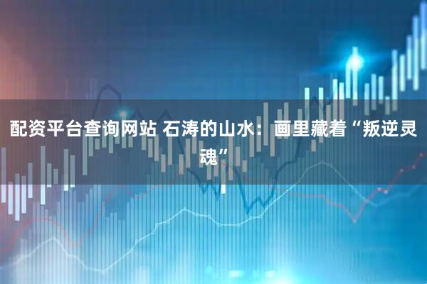 配资平台查询网站 石涛的山水：画里藏着“叛逆灵魂”