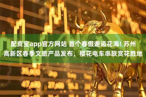 配资宝app官方网站 首个春假邂逅花海! 苏州高新区春季文旅产品发布，樱花电车串联赏花胜地