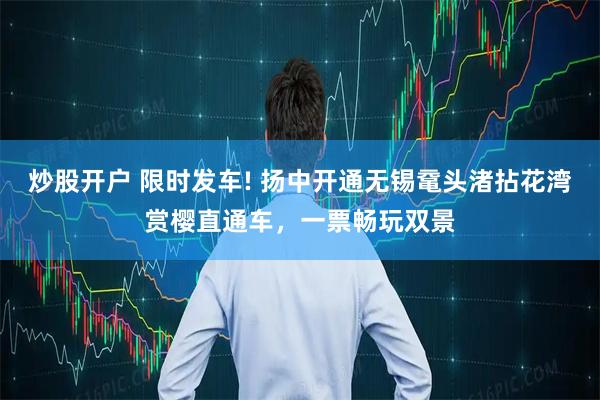 炒股开户 限时发车! 扬中开通无锡鼋头渚拈花湾赏樱直通车，一票畅玩双景